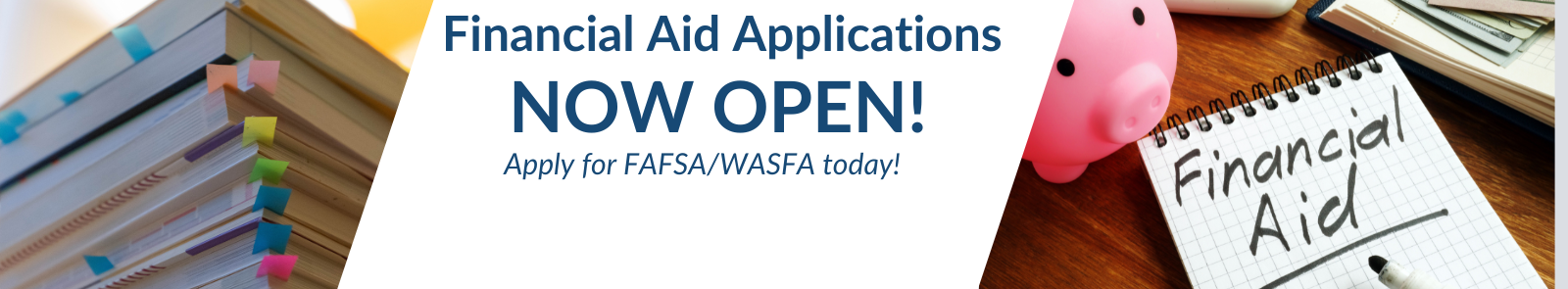 A stack of annotated books and a plastic piggybank next to a graph paper pad with the text "Financial Aid" Underliled in black. Inbetween both images is a diagonal divider saying applications are now open and encouraging the viewer to "Apply for FAFSA/WASFA today!"